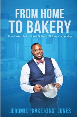 From Home to Bakery: How I Went From Home Baker to Bakery Ownership by Jones, Jeromie