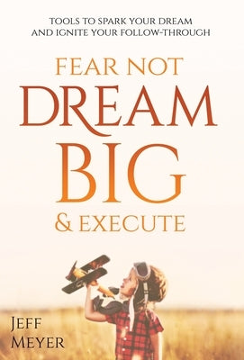 Fear Not, Dream Big, & Execute: Tools To Spark Your Dream And Ignite Your Follow-Through by Meyer, Jeff