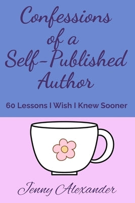 Confessions of a Self-Published Author: 60 Lessons I Wish I Knew Sooner by Alexander, Jenny