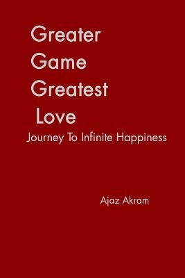 Greater Game Greatest Love: Journey To Infinite Happiness by Akram, Ajaz