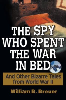 The Spy Who Spent the War in Bed: And Other Bizarre Tales from World War II by Breuer, William B.