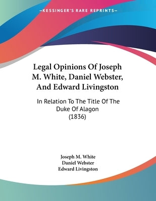 Legal Opinions Of Joseph M. White, Daniel Webster, And Edward Livingston: In Relation To The Title Of The Duke Of Alagon (1836) by White, Joseph M.