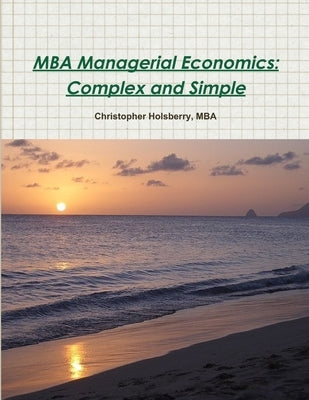 MBA Managerial Economics: Complex and Simple by Holsberry, Christopher