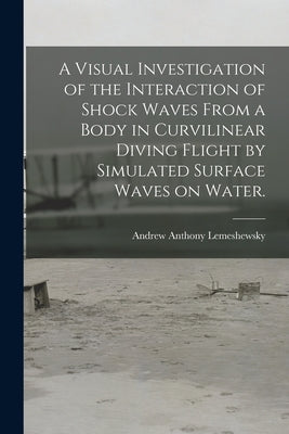 A Visual Investigation of the Interaction of Shock Waves From a Body in Curvilinear Diving Flight by Simulated Surface Waves on Water. by Lemeshewsky, Andrew Anthony