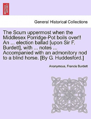 The Scum Uppermost When the Middlesex Porridge-Pot Boils Over!! an ... Election Ballad [upon Sir F. Burdett], with ... Notes ... Accompanied with an A by Anonymous
