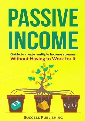 Passive Income: Guide To Create Multiple Income Streams: Without Having To Work For It by Publishing, Success