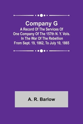 Company G; A Record of the Services of One Company of the 157th N. Y. Vols. in the War of the Rebellion from Sept. 19, 1862, to July 10, 1865 by R. Barlow, A.