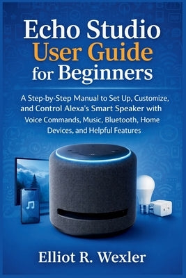 Echo Studio User Guide for Beginners: A Step-by-Step Manual to Set Up, Customize, and Control Alexa's Smart Speaker with Voice Commands, Music, Blueto by Wexler, Elliot R.