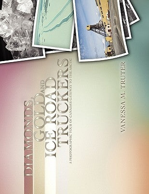 Diamonds, Gold and Ice Road Truckers: A Photographic Tour of Canada's Gateway to the Arctic by Truter, Vanessa M.