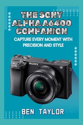 The Sony Alpha A6400 Companion: Capture Every Moment with Precision and Style by Taylor, Ben