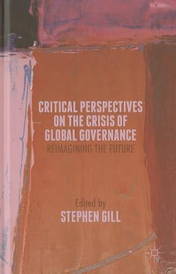 Critical Perspectives on the Crisis of Global Governance: Reimagining the Future by Gill, S.