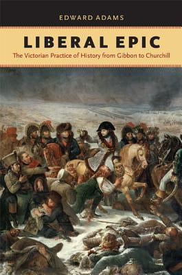 Liberal Epic: The Victorian Practice of History from Gibbon to Churchill by Adams, Edward