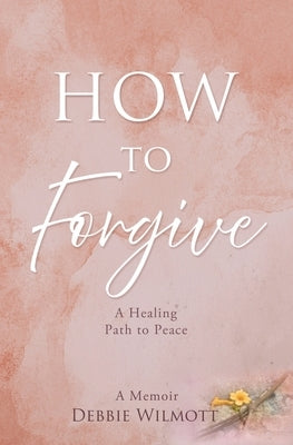 How to Forgive: A Healing Path to Peace by Wilmott, Debbie