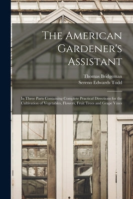 The American Gardener's Assistant: In Three Parts Containing Complete Practical Directions for the Cultivation of Vegetables, Flowers, Fruit Trees and by Bridgeman, Thomas