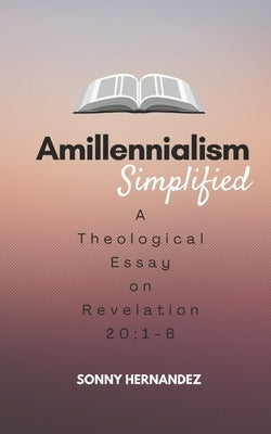 Amillennialism Simplified: A Theological Essay on Revelation 20:1-6 by Hernandez, Sonny L.
