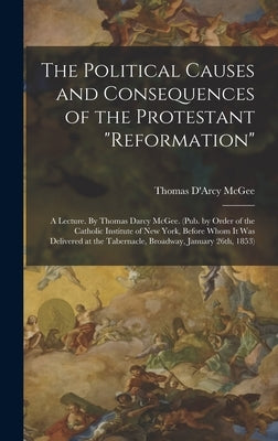 The Political Causes and Consequences of the Protestant reformation: A Lecture. By Thomas Darcy McGee. (Pub. by Order of the Catholic Institute of New by McGee, Thomas D'Arcy