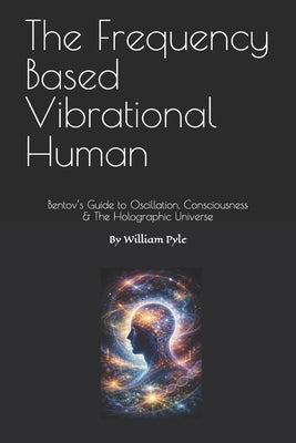 The Frequency Based Vibrational Human: Bentov's Guide to Oscillation, Consciousness & the Holographic Universe by Pyle, William