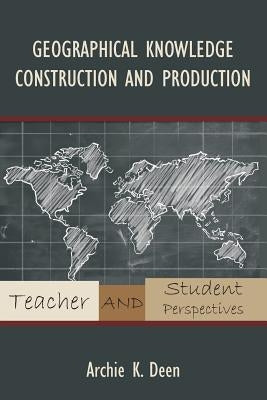 Geographical Knowledge Construction and Production: Teacher and Student Perspectives by Deen, Archie K.