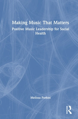 Making Music That Matters: Positive Music Leadership for Social Health by Forbes, Melissa