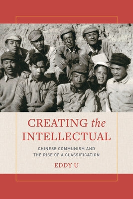 Creating the Intellectual: Chinese Communism and the Rise of a Classification by U, Eddy