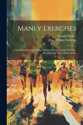 Manly Exercises: Containing Rowing, Sailing, Riding, Driving, Racing, Hunting, Shooting and Other Manly Sports by Carleton, John William