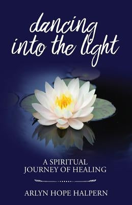 Dancing Into the Light: A Spiritual Journey of Healing by Halpern, Arlyn Hope