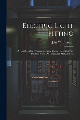 Electric Light Fitting: A Handbook for Working Electrical Engineers, Embodying Practical Notes On Installation Management by Urquhart, John W.