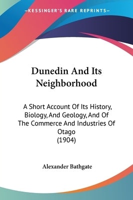 Dunedin And Its Neighborhood: A Short Account Of Its History, Biology, And Geology, And Of The Commerce And Industries Of Otago (1904) by Bathgate, Alexander