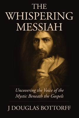 The Whispering Messiah: Uncovering the Voice of the Mystic Beneath the Gospels by Bottorff, J. Douglas