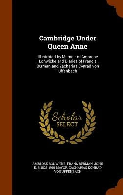 Cambridge Under Queen Anne: Illustrated by Memoir of Ambrose Bonwicke and Diaries of Francis Burman and Zacharias Conrad von Uffenbach by Bonwicke, Ambrose