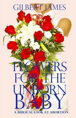 Flowers for the Unborn Baby: A Biblical Look At Abortion by James, Gilbert