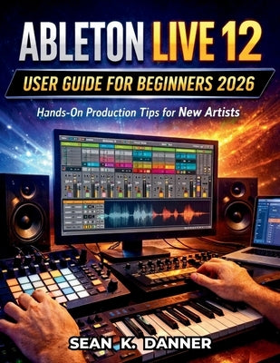 Ableton Live 12 User Guide for Beginners 2026: Hands-On Production Tips for New Artists by Danner, Sean K.