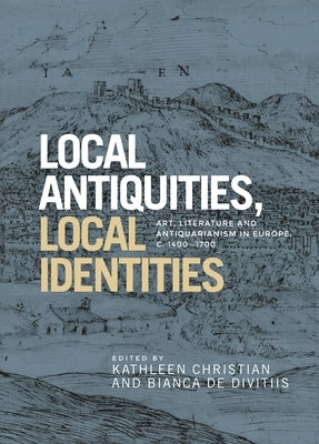 Local Antiquities, Local Identities: Art, Literature and Antiquarianism in Europe, C. 1400-1700 by Christian, Kathleen