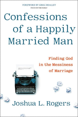 Confessions of a Happily Married Man: Finding God in the Messiness of Marriage by Rogers, Joshua L.