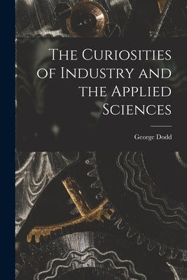 The Curiosities of Industry and the Applied Sciences [microform] by Dodd, George 1808-1881