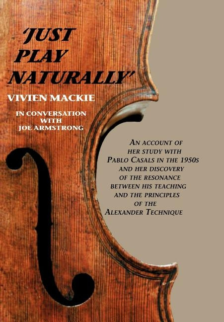 Just Play Naturally: An account of her study with Pablo Casals in the 1950's and her discovery of the resonance between his teaching and the principle by MacKie, Vivien