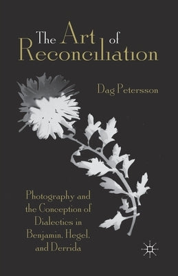 The Art of Reconciliation: Photography and the Conception of Dialectics in Benjamin, Hegel, and Derrida by Petersson, D.