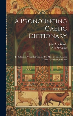A Pronouncing Gaelic Dictionary: To Which Is Prefixed A Concise But Most Comprehensive Gaelic Grammar, Parts 1-2 by M'Alpine, Neil