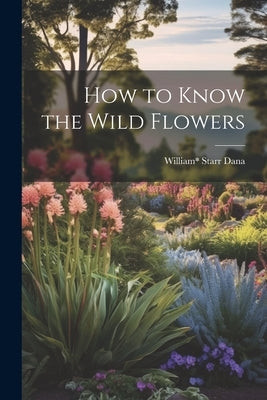 How to Know the Wild Flowers by Starr Dana, William*