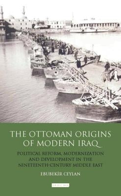 The Ottoman Origins of Modern Iraq: Political Reform, Modernization and Development in the Nineteenth Century Middle East by Ceylan, Ebubekir