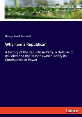 Why I am a Republican: A History of the Republican Party, a Defense of its Policy and the Reasons which Justify its Continuance in Power by Boutwell, George Sewall