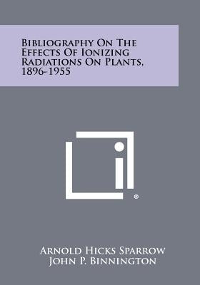 Bibliography On The Effects Of Ionizing Radiations On Plants, 1896-1955 by Sparrow, Arnold Hicks