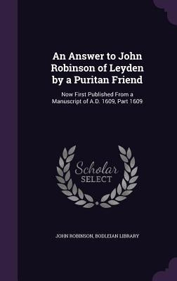 An Answer to John Robinson of Leyden by a Puritan Friend: Now First Published From a Manuscript of A.D. 1609, Part 1609 by Robinson, John