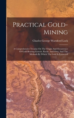 Practical Gold-mining: A Comprehensive Treatise On The Origin And Occurrence Of Gold-bearing Gravels, Rocks, And Ores, And The Methods By Whi by Charles George Warnford Lock