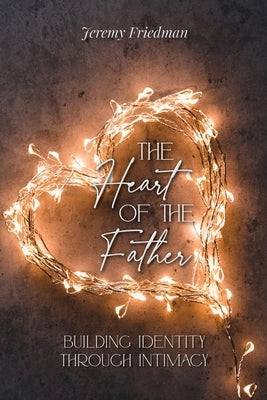 The Heart of the Father: Building Identity Through Intimacy by Friedman, Jeremy