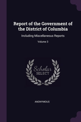 Report of the Government of the District of Columbia: Including Miscellaneous Reports; Volume 3 by Anonymous