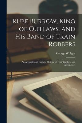 Rube Burrow, King of Outlaws, and his Band of Train Robbers; An Accurate and Faithful History of Their Exploits and Adventures by Agee, George W.