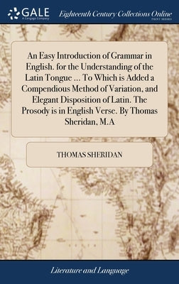 An Easy Introduction of Grammar in English. for the Understanding of the Latin Tongue ... To Which is Added a Compendious Method of Variation, and Ele by Sheridan, Thomas