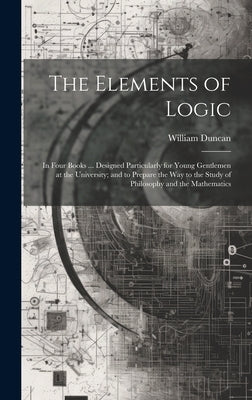 The Elements of Logic: In Four Books ... Designed Particularly for Young Gentlemen at the University; and to Prepare the Way to the Study of by Duncan, William