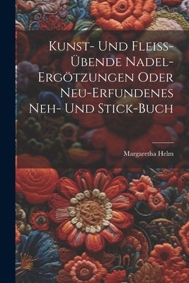Kunst- Und Fleiﾟ-?ende Nadel-ergzungen Oder Neu-erfundenes Neh- Und Stick-buch by Helm, Margaretha
